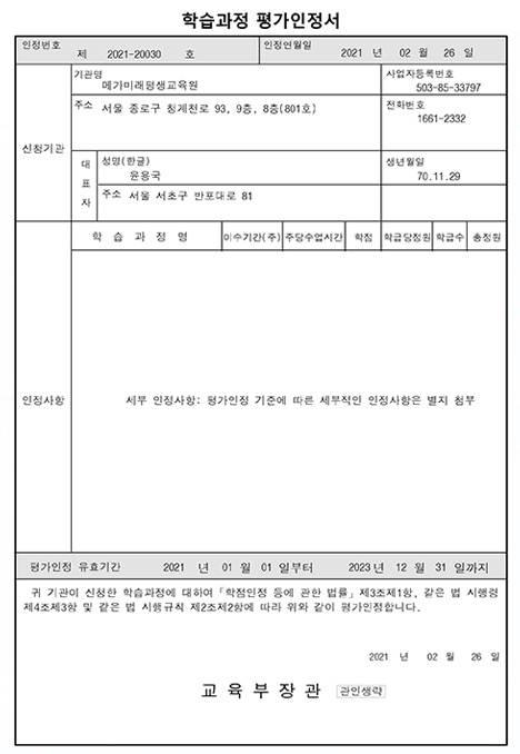 학습과정 평가인정서인정번호 제 2021-20030호인정연월일 2021년 2월 26일세부 인정사항: 평가인정 기준에 따른 세부적인 인정사항은 별지 첨부평가인정 유효기관 2021년 1월1일부터 2023년 12월 31일까지귀 기관이 신청한 학습과정에 대하여 학점인정 등에 관한 법률 제3조제1항, 같은 법 시행령 제4조제3항 및 같은 법 시행규칙 제2조제2항에 따라 위와 같이 평가 인정합니다.