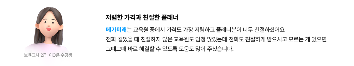 저렴한 가격과 친절한 플래너 | 보육교사 2급 이*은 수강생 - 메가미래는 교육원 중에서 가격도 가장 저렴하고 플래너분이 너무 친절하셨어요 전화 걸었을 때 친절하지 않은 교육원도 엄청 많았는데 전화도 친절하게 받으시고 모르는 게 있으면 그때그때 바로 해결할 수 있도록 도움도 많이 주셨습니다.