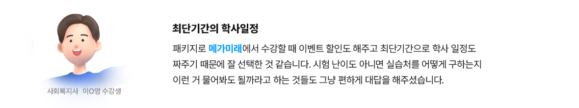 최단기간의 학사일정 | 사회복지사 이*영 수강생 - 패키지로 메가미래에서 수강할 때 이벤트 할인도 해주고 최단기간으로 학사 일정도 짜주기 때문에 잘 선택한 것 같습니다. 시험 난이도 아니면 실습처를 어떻게 구하는지 이런 거 물어봐도 될까라고 하는 것들도 그냥 편하게 대답을 해주셨습니다.